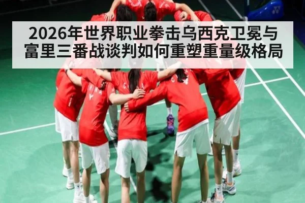 2026年世界职业拳击乌西克卫冕与富里三番战谈判如何重塑重量级格局