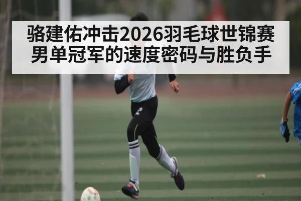 骆建佑冲击2026羽毛球世锦赛男单冠军的速度密码与胜负手