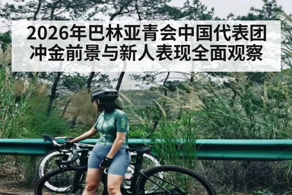 2026年巴林亚青会中国代表团冲金前景与新人表现全面观察