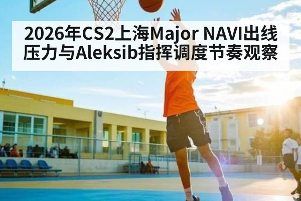 2026年CS2上海Major NAVI出线压力与Aleksib指挥调度节奏观察