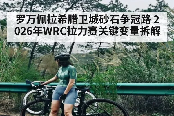 罗万佩拉希腊卫城砂石争冠路 2026年WRC拉力赛关键变量拆解