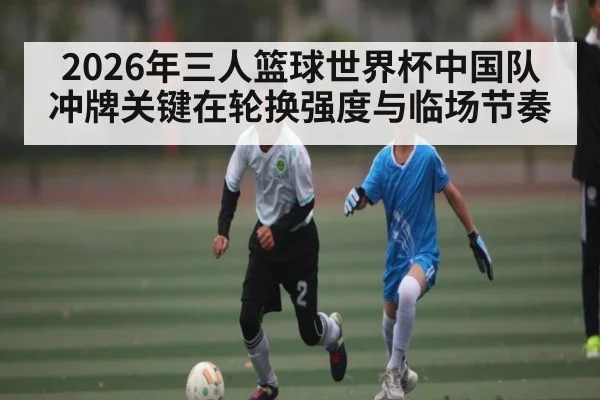 2026年三人篮球世界杯中国队冲牌关键在轮换强度与临场节奏